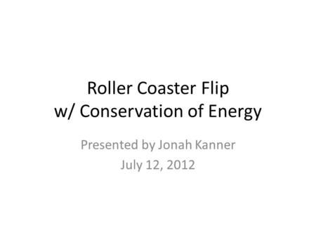 Roller Coaster Flip w/ Conservation of Energy Presented by Jonah Kanner July 12, 2012.