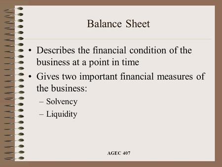 AGEC 407 Balance Sheet Describes the financial condition of the business at a point in time Gives two important financial measures of the business: –Solvency.