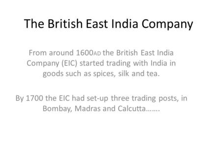 The British East India Company From around 1600 AD the British East India Company (EIC) started trading with India in goods such as spices, silk and tea.