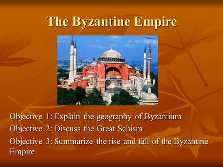 The Byzantine Empire Objective 1: Explain the geography of Byzantium Objective 2: Discuss the Great Schism Objective 3: Summarize the rise and fall of.