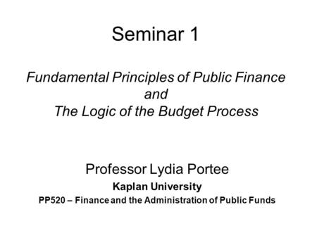 Seminar 1 Fundamental Principles of Public Finance and The Logic of the Budget Process Professor Lydia Portee Kaplan University PP520 – Finance and the.