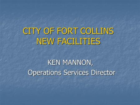 CITY OF FORT COLLINS NEW FACILITIES KEN MANNON, KEN MANNON, Operations Services Director Operations Services Director.