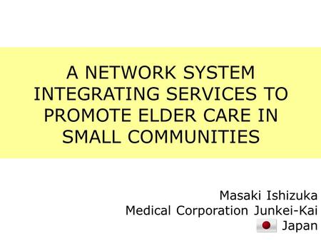 A NETWORK SYSTEM INTEGRATING SERVICES TO PROMOTE ELDER CARE IN SMALL COMMUNITIES Masaki Ishizuka Medical Corporation Junkei-Kai Japan.