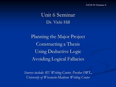 LS526-01 Seminar 6 Unit 6 Seminar Dr. Vicki Hill Planning the Major Project Constructing a Thesis Using Deductive Logic Avoiding Logical Fallacies Sources.