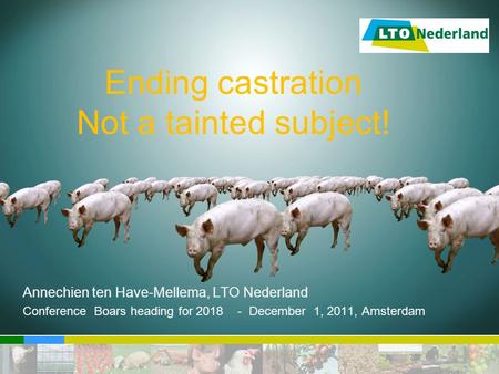 Ending castration Not a tainted subject! Annechien ten Have-Mellema, LTO Nederland Conference Boars heading for 2018 - December 1, 2011, Amsterdam.