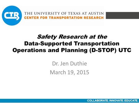 COLLABORATE. INNOVATE. EDUCATE. Safety Research at the Data-Supported Transportation Operations and Planning (D-STOP) UTC Dr. Jen Duthie March 19, 2015.