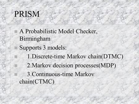 PRISM n A Probabilistic Model Checker, Birmingham n Supports 3 models: n 1.Discrete-time Markov chain(DTMC) n 2.Markov decision processes(MDP) n 3.Continuous-time.