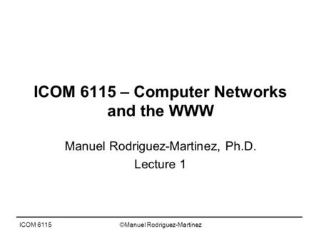 ICOM 6115©Manuel Rodriguez-Martinez ICOM 6115 – Computer Networks and the WWW Manuel Rodriguez-Martinez, Ph.D. Lecture 1.