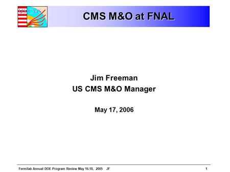 Fermilab Annual DOE Program Review May 16-18, 2005 JF1 CMS M&O at FNAL Jim Freeman US CMS M&O Manager May 17, 2006.