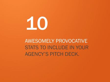 10 AWESOMELY PROVOCATIVE STATS TO INCLUDE IN YOUR AGENCY’S PITCH DECK.