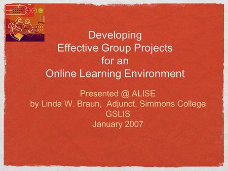 Developing Effective Group Projects for an Online Learning Environment ALISE by Linda W. Braun, Adjunct, Simmons College GSLIS January 2007.