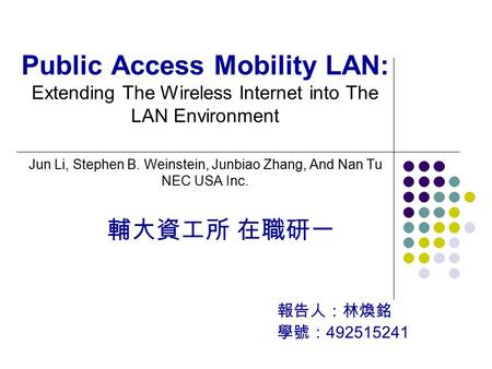 輔大資工所 在職研一 報告人：林煥銘 學號： 492515241 Public Access Mobility LAN: Extending The Wireless Internet into The LAN Environment Jun Li, Stephen B. Weinstein, Junbiao.