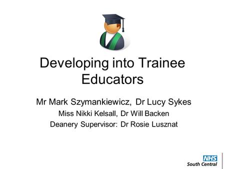 Developing into Trainee Educators Mr Mark Szymankiewicz, Dr Lucy Sykes Miss Nikki Kelsall, Dr Will Backen Deanery Supervisor: Dr Rosie Lusznat.