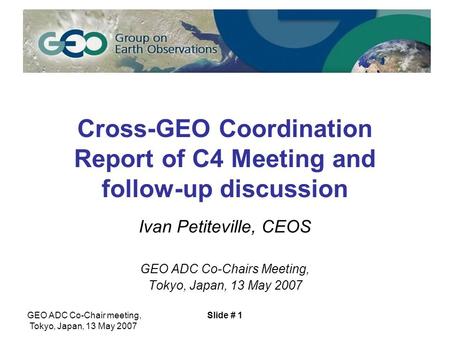 GEO ADC Co-Chair meeting, Tokyo, Japan, 13 May 2007 Slide # 1 Cross-GEO Coordination Report of C4 Meeting and follow-up discussion Ivan Petiteville, CEOS.