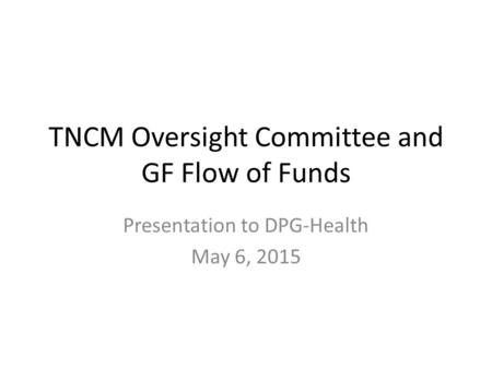 TNCM Oversight Committee and GF Flow of Funds Presentation to DPG-Health May 6, 2015.