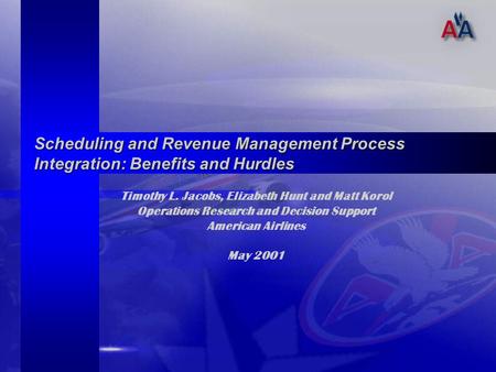 Timothy L. Jacobs, Elizabeth Hunt and Matt Korol Operations Research and Decision Support American Airlines May 2001 Scheduling and Revenue Management.