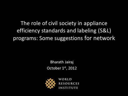 The role of civil society in appliance efficiency standards and labeling (S&L) programs: Some suggestions for network Bharath Jairaj October 1 st, 2012.