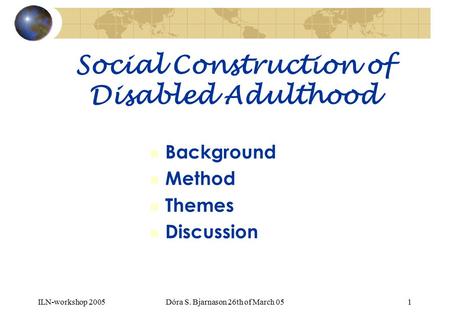 ILN-workshop 2005Dóra S. Bjarnason 26th of March 051 Social Construction of Disabled Adulthood n Background n Method n Themes n Discussion.