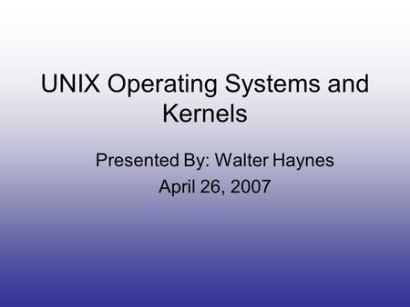 UNIX Operating Systems and Kernels Presented By: Walter Haynes April 26, 2007.