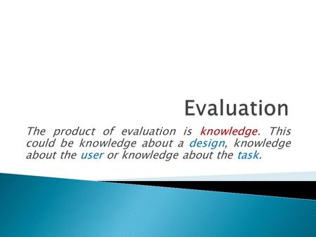 The product of evaluation is knowledge. This could be knowledge about a design, knowledge about the user or knowledge about the task.