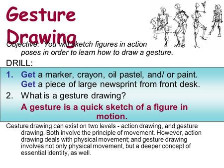 Gesture Drawing Objective: You will sketch figures in action poses in order to learn how to draw a gesture. DRILL: 1.Get a marker, crayon, oil pastel,