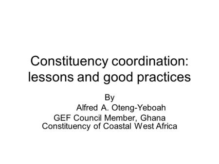 Constituency coordination: lessons and good practices By Alfred A. Oteng-Yeboah GEF Council Member, Ghana Constituency of Coastal West Africa.