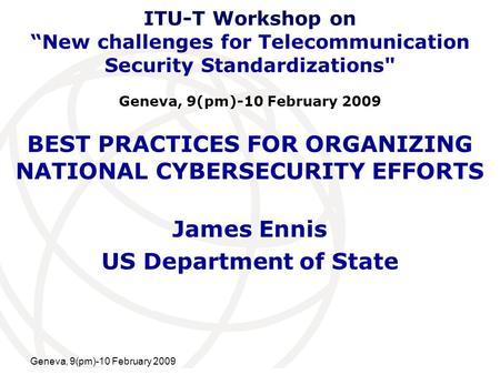 International Telecommunication Union Geneva, 9(pm)-10 February 2009 BEST PRACTICES FOR ORGANIZING NATIONAL CYBERSECURITY EFFORTS James Ennis US Department.