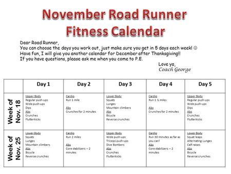 Day 1Day 2Day 3Day 4Day 5 Week of Nov. 18 Upper Body Regular push-ups Wide push-ups Dips Abs Crunches Flutterkicks Cardio Run 1 mile Abs Crunches for 2.