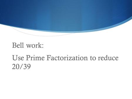 Bell work: Use Prime Factorization to reduce 20/39.