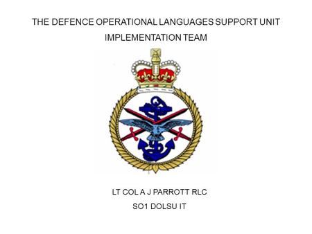 THE DEFENCE OPERATIONAL LANGUAGES SUPPORT UNIT IMPLEMENTATION TEAM LT COL A J PARROTT RLC SO1 DOLSU IT.