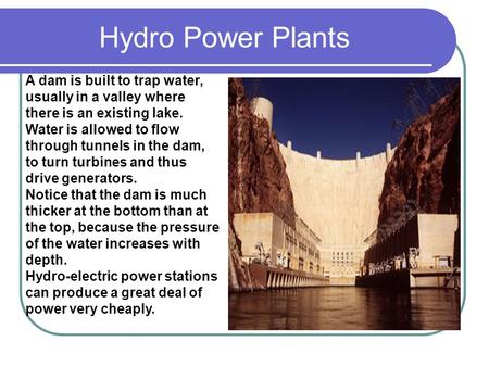 Hydro Power Plants A dam is built to trap water, usually in a valley where there is an existing lake. Water is allowed to flow through tunnels in the dam,