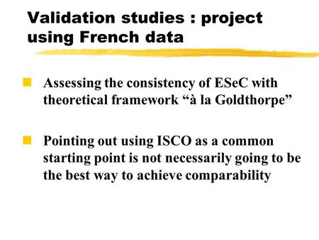 Validation studies : project using French data Assessing the consistency of ESeC with theoretical framework “à la Goldthorpe” Pointing out using ISCO as.