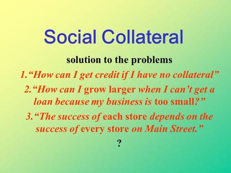 Social Collateral solution to the problems 1.“How can I get credit if I have no collateral” 2.“How can I grow larger when I can’t get a loan because my.