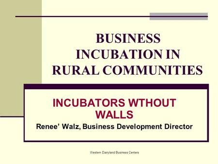 Western Dairyland Business Centers BUSINESS INCUBATION IN RURAL COMMUNITIES INCUBATORS WTHOUT WALLS Renee’ Walz, Business Development Director.