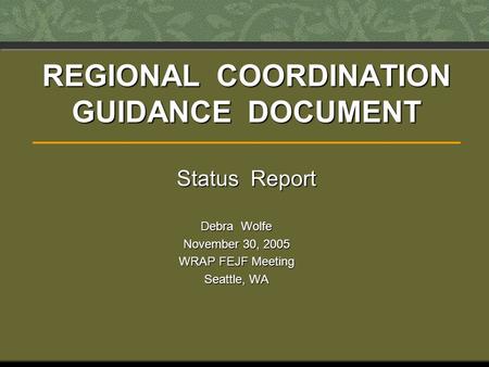 REGIONAL COORDINATION GUIDANCE DOCUMENT Status Report Debra Wolfe November 30, 2005 WRAP FEJF Meeting Seattle, WA.