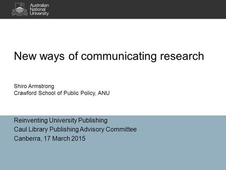 New ways of communicating research Reinventing University Publishing Caul Library Publishing Advisory Committee Canberra, 17 March 2015 Shiro Armstrong.