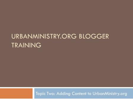 URBANMINISTRY.ORG BLOGGER TRAINING Topic Two: Adding Content to UrbanMinistry.org.