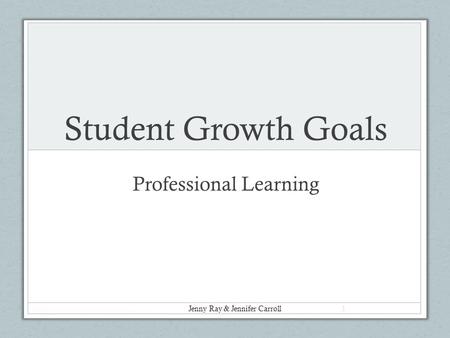 Student Growth Goals Professional Learning Jenny Ray & Jennifer Carroll 1.