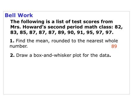 Bell Work 89 The following is a list of test scores from Mrs. Howard’s second period math class: 82, 83, 85, 87, 87, 87, 89, 90, 91, 95, 97, 97. 1. Find.