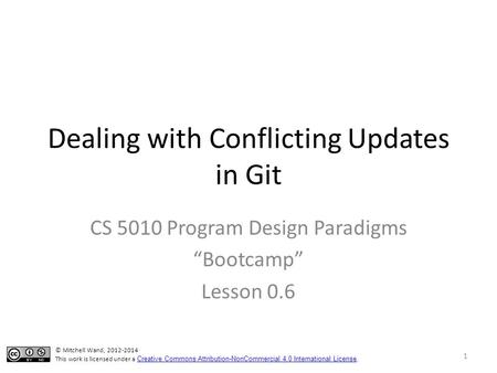 Dealing with Conflicting Updates in Git CS 5010 Program Design Paradigms “Bootcamp” Lesson 0.6 © Mitchell Wand, 2012-2014 This work is licensed under a.