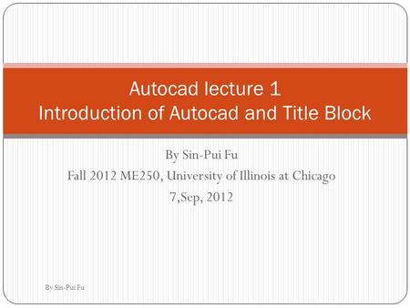 By Sin-Pui Fu Fall 2012 ME250, University of Illinois at Chicago 7,Sep, 2012 Autocad lecture 1 Introduction of Autocad and Title Block By Sin-Pui Fu.