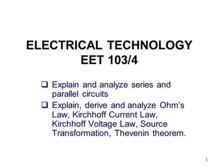 1 ELECTRICAL TECHNOLOGY EET 103/4  Explain and analyze series and parallel circuits  Explain, derive and analyze Ohm’s Law, Kirchhoff Current Law, Kirchhoff.