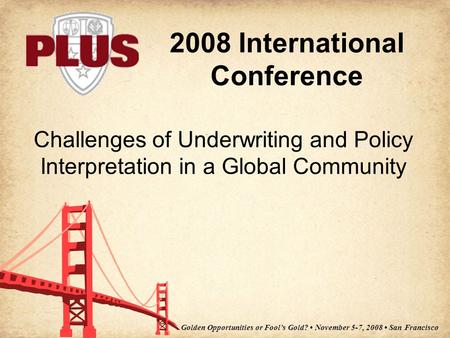 2008 International Conference Golden Opportunities or Fool’s Gold? November 5-7, 2008 San Francisco Challenges of Underwriting and Policy Interpretation.