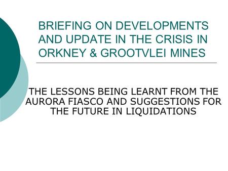 BRIEFING ON DEVELOPMENTS AND UPDATE IN THE CRISIS IN ORKNEY & GROOTVLEI MINES THE LESSONS BEING LEARNT FROM THE AURORA FIASCO AND SUGGESTIONS FOR THE FUTURE.