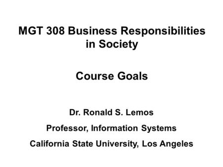 MGT 308 Business Responsibilities in Society Course Goals Dr. Ronald S. Lemos Professor, Information Systems California State University, Los Angeles.