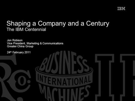 Jon Robison Vice President, Marketing & Communications Greater China Group 24 th February 2011 Shaping a Company and a Century The IBM Centennial.