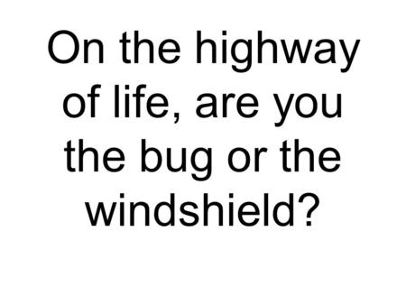 On the highway of life, are you the bug or the windshield?