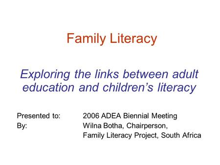 Family Literacy Exploring the links between adult education and children’s literacy Presented to: 2006 ADEA Biennial Meeting By: Wilna Botha, Chairperson,