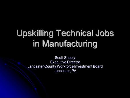 Upskilling Technical Jobs in Manufacturing Scott Sheely Executive Director Lancaster County Workforce Investment Board Lancaster, PA.