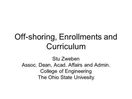 Off-shoring, Enrollments and Curriculum Stu Zweben Assoc. Dean, Acad. Affairs and Admin. College of Engineering The Ohio State Univesity.